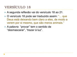 VERSÍCULO 18





A segunda reflexão vai do versículo 18 ao 21.
O versículo 18 pode ser traduzido assim: “... que
Deus está deixando bem claro a eles, de modo a
verem por si mesmo, que são meros animais.”
A palavra “provar” tem o sentido de
“desmascarar”, “trazer à luz”.

 