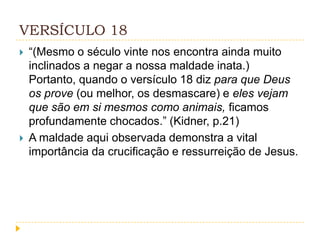 VERSÍCULO 18




“(Mesmo o século vinte nos encontra ainda muito
inclinados a negar a nossa maldade inata.)
Portanto, quando o versículo 18 diz para que Deus
os prove (ou melhor, os desmascare) e eles vejam
que são em si mesmos como animais, ficamos
profundamente chocados.” (Kidner, p.21)
A maldade aqui observada demonstra a vital
importância da crucificação e ressurreição de Jesus.

 