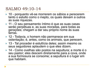 SALMO 49:10-14








10 - porquanto vê-se morrerem os sábios e perecerem
tanto o estulto como o inepto, os quais deixam a outros
as suas riquezas.
11 - O seu pensamento íntimo é que as suas casas
serão perpétuas e, as suas moradas, para todas as
gerações; chegam a dar seu próprio nome às suas
terras.
12 - Todavia, o homem não permanece em sua
ostentação; é, antes, como os animais, que perecem.
13 - Tal proceder é estultícia deles; assim mesmo os
seus seguidores aplaudem o que eles dizem.
14 - Como ovelhas são postos na sepultura; a morte é o
seu pastor; eles descem diretamente para a cova, onde
a sua formosura se consome; a sepultura é o lugar em
que habitam.

 