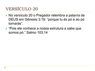 VERSÍCULO 20




No versículo 20 o Pregador relembra a palavra de
DEUS em Gênesis 3:19: “porque tu és pó e ao pó
tornarás”.
“Pois ele conhece a nossa estrutura a sabe que
somos pó.” Salmo 103:14

 
