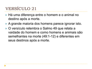 VERSÍCULO 21




Há uma diferença entre o homem e o animal no
destino após a morte.
A grande maioria dos homens parece ignorar isto.
O versículo relembra o Salmo 49 que relata a
vaidade do homem e como homens e animais são
semelhantes na morte (49:1-12) e diferentes em
seus destinos após a morte.

 