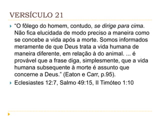 VERSÍCULO 21




“O fôlego do homem, contudo, se dirige para cima.
Não fica elucidada de modo preciso a maneira como
se concebe a vida após a morte. Somos informados
meramente de que Deus trata a vida humana de
maneira diferente, em relação à do animal. ... é
provável que a frase diga, simplesmente, que a vida
humana subsequente à morte é assunto que
concerne a Deus.” (Eaton e Carr, p.95).
Eclesiastes 12:7, Salmo 49:15, II Timóteo 1:10

 