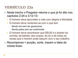 VERSÍCULO 22a


Neste trecho o Pregador retoma o que já foi dito nos
capítulos 2:24 e 3:12-13:



O homem deve aproveitar a vida com alegria e felicidade
O homem deve contentar-se com o que tem







Sendo rico sem ser ganancioso
Sendo pobre sem ser conformista

O homem deve reconhecer que DEUS é o doador da
comida, da bebida, das roupas, do lar e de todas as
coisas que o homem pode adquirir com o seu trabalho.

Recompensa = porção, sorte, trazem a ideia de
coisas boas.

 