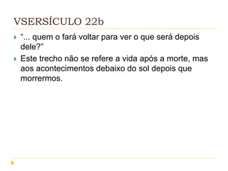 VSERSÍCULO 22b



“... quem o fará voltar para ver o que será depois
dele?”
Este trecho não se refere a vida após a morte, mas
aos acontecimentos debaixo do sol depois que
morrermos.

 