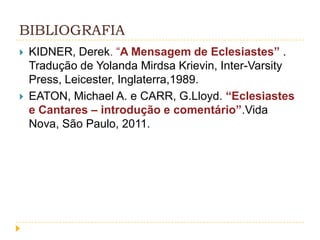 BIBLIOGRAFIA




KIDNER, Derek. “A Mensagem de Eclesiastes” .
Tradução de Yolanda Mirdsa Krievin, Inter-Varsity
Press, Leicester, Inglaterra,1989.
EATON, Michael A. e CARR, G.Lloyd. “Eclesiastes
e Cantares – introdução e comentário”.Vida
Nova, São Paulo, 2011.

 