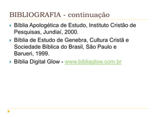 BIBLIOGRAFIA - continuação





Bíblia Apologética de Estudo, Instituto Cristão de
Pesquisas, Jundiaí, 2000.
Bíblia de Estudo de Genebra, Cultura Cristã e
Sociedade Bíblica do Brasil, São Paulo e
Barueri, 1999.
Bíblia Digital Glow - www.bibliaglow.com.br

 