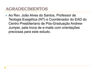AGRADECIMENTOS


Ao Rev. João Alves do Santos, Professor de
Teologia Exegética (NT) e Coordenador do EAD do
Centro Presbiteriano de Pós-Graduação Andrew
Jumper, pela troca de e-mails com orientações
preciosas para este estudo.

 