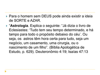 


Para o homem sem DEUS pode ainda existir a ideia
de SORTE e AZAR.
“Astrologia. Explica o seguinte: “Já dizia o livro de
Eclesiastes: „Tudo tem seu tempo determinado, e há
tampo para todo o propósito debaixo do céu‟. Ou
seja, os astros têm hora certa para tudo, seja um
negócio, um casamento, uma cirurgia, ou o
nascimento de um filho”. (Bíblia Apologética de
Estudo, p. 629). Deuteronômio 4:19; Isaías 47:13

 