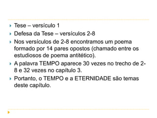 







Tese – versículo 1
Defesa da Tese – versículos 2-8
Nos versículos de 2-8 encontramos um poema
formado por 14 pares opostos (chamado entre os
estudiosos de poema antitético).
A palavra TEMPO aparece 30 vezes no trecho de 28 e 32 vezes no capítulo 3.
Portanto, o TEMPO e a ETERNIDADE são temas
deste capítulo.

 
