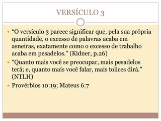 VERSÍCULO 3
 “O versículo 3 parece significar que, pela sua própria

quantidade, o excesso de palavras acaba em
asneiras, exatamente como o excesso de trabalho
acaba em pesadelos.” (Kidner, p.26)
 “Quanto mais você se preocupar, mais pesadelos
terá; e, quanto mais você falar, mais tolices dirá.”
(NTLH)
 Provérbios 10:19; Mateus 6:7

 