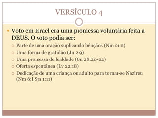 VERSÍCULO 4
 Voto em Israel era uma promessa voluntária feita a

DEUS. O voto podia ser:






Parte de uma oração suplicando bênçãos (Nm 21:2)
Uma forma de gratidão (Jn 2:9)
Uma promessa de lealdade (Gn 28:20-22)
Oferta espontânea (Lv 22:18)
Dedicação de uma criança ou adulto para tornar-se Nazireu
(Nm 6;I Sm 1:11)

 