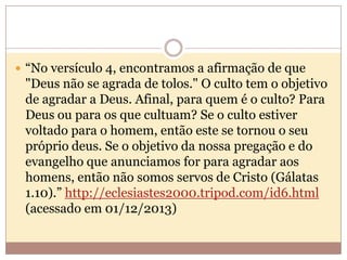  “No versículo 4, encontramos a afirmação de que

"Deus não se agrada de tolos." O culto tem o objetivo
de agradar a Deus. Afinal, para quem é o culto? Para
Deus ou para os que cultuam? Se o culto estiver
voltado para o homem, então este se tornou o seu
próprio deus. Se o objetivo da nossa pregação e do
evangelho que anunciamos for para agradar aos
homens, então não somos servos de Cristo (Gálatas
1.10).” http://eclesiastes2000.tripod.com/id6.html
(acessado em 01/12/2013)

 