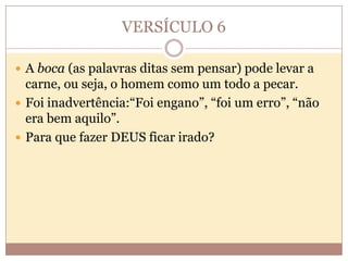 VERSÍCULO 6
 A boca (as palavras ditas sem pensar) pode levar a

carne, ou seja, o homem como um todo a pecar.
 Foi inadvertência:“Foi engano”, “foi um erro”, “não
era bem aquilo”.
 Para que fazer DEUS ficar irado?

 