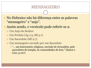 MENSAGEIRO
 No Hebraico não há diferença entre as palavras

“mensageiro” e “anjo”.
 Assim sendo, o versículo pode referir-se a:






Um Anjo do Senhor
Um Profeta (Ag 1:3; Ml 3:1)
Um Sacerdote (Ml 2:7)
Um mensageiro enviado por um Sacerdote


“... um funcionário religioso, enviado de Jerusalém, pelo
sacerdotes do templo, às comunidades de fora.” (Eaton e
Carr, p.107)

 
