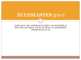 ECLESIASTES 5:1-7
COM QUE ME APRESENTAREI AO SENHOR E
ME INCLINAREI ANTE O DEUS ALTÍSSIMO?
(MIQUÉIAS 6:6)

 