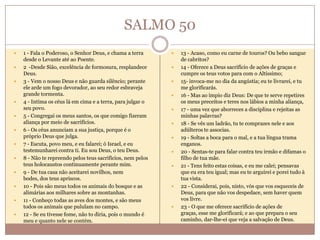 SALMO 50














1 - Fala o Poderoso, o Senhor Deus, e chama a terra
desde o Levante até ao Poente.
2 -Desde Sião, excelência de formosura, resplandece
Deus.
3 - Vem o nosso Deus e não guarda silêncio; perante
ele arde um fogo devorador, ao seu redor esbraveja
grande tormenta.
4 - Intima os céus lá em cima e a terra, para julgar o
seu povo.
5 - Congregai os meus santos, os que comigo fizeram
aliança por meio de sacrifícios.
6 - Os céus anunciam a sua justiça, porque é o
próprio Deus que julga.
7 - Escuta, povo meu, e eu falarei; ó Israel, e eu
testemunharei contra ti. Eu sou Deus, o teu Deus.
8 - Não te repreendo pelos teus sacrifícios, nem pelos
teus holocaustos continuamente perante mim.
9 - De tua casa não aceitarei novilhos, nem
bodes, dos teus apriscos.
10 - Pois são meus todos os animais do bosque e as
alimárias aos milhares sobre as montanhas.
11 - Conheço todas as aves dos montes, e são meus
todos os animais que pululam no campo.
12 - Se eu tivesse fome, não to diria, pois o mundo é
meu e quanto nele se contém.
















13 - Acaso, como eu carne de touros? Ou bebo sangue
de cabritos?
14 - Oferece a Deus sacrifício de ações de graças e
cumpre os teus votos para com o Altíssimo;
15- invoca-me no dia da angústia; eu te livrarei, e tu
me glorificarás.
16 - Mas ao ímpio diz Deus: De que te serve repetires
os meus preceitos e teres nos lábios a minha aliança,
17 - uma vez que aborreces a disciplina e rejeitas as
minhas palavras?
18 - Se vês um ladrão, tu te comprazes nele e aos
adúlteros te associas.
19 - Soltas a boca para o mal, e a tua língua trama
enganos.
20 - Sentas-te para falar contra teu irmão e difamas o
filho de tua mãe.
21 - Tens feito estas coisas, e eu me calei; pensavas
que eu era teu igual; mas eu te arguirei e porei tudo à
tua vista.
22 - Considerai, pois, nisto, vós que vos esqueceis de
Deus, para que não vos despedace, sem haver quem
vos livre.
23 - O que me oferece sacrifício de ações de
graças, esse me glorificará; e ao que prepara o seu
caminho, dar-lhe-ei que veja a salvação de Deus.

 