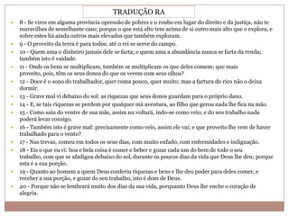 TRADUÇÃO RA
















8 - Se vires em alguma província opressão de pobres e o roubo em lugar do direito e da justiça, não te
maravilhes de semelhante caso; porque o que está alto tem acima de si outro mais alto que o explora, e
sobre estes há ainda outros mais elevados que também exploram.
9 - O proveito da terra é para todos; até o rei se serve do campo.
10 - Quem ama o dinheiro jamais dele se farta; e quem ama a abundância nunca se farta da renda;
também isto é vaidade.
11 - Onde os bens se multiplicam, também se multiplicam os que deles comem; que mais
proveito, pois, têm os seus donos do que os verem com seus olhos?
12 - Doce é o sono do trabalhador, quer coma pouco, quer muito; mas a fartura do rico não o deixa
dormir.
13 - Grave mal vi debaixo do sol: as riquezas que seus donos guardam para o próprio dano.
14 - E, se tais riquezas se perdem por qualquer má aventura, ao filho que gerou nada lhe fica na mão.
15 - Como saiu do ventre de sua mãe, assim nu voltará, indo-se como veio; e do seu trabalho nada
poderá levar consigo.
16 - Também isto é grave mal: precisamente como veio, assim ele vai; e que proveito lhe vem de haver
trabalhado para o vento?
17 - Nas trevas, comeu em todos os seus dias, com muito enfado, com enfermidades e indignação.
18 - Eis o que eu vi: boa e bela coisa é comer e beber e gozar cada um do bem de todo o seu
trabalho, com que se afadigou debaixo do sol, durante os poucos dias da vida que Deus lhe deu; porque
esta é a sua porção.
19 - Quanto ao homem a quem Deus conferiu riquezas e bens e lhe deu poder para deles comer, e
receber a sua porção, e gozar do seu trabalho, isto é dom de Deus.
20 - Porque não se lembrará muito dos dias da sua vida, porquanto Deus lhe enche o coração de
alegria.

 