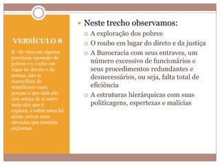 VERSÍCULO 8
8 - Se vires em alguma
província opressão de
pobres e o roubo em
lugar do direito e da
justiça, não te
maravilhes de
semelhante caso;
porque o que está alto
tem acima de si outro
mais alto que o
explora, e sobre estes há
ainda outros mais
elevados que também
exploram.

 Neste trecho observamos:
 A exploração dos pobres
 O roubo em lugar do direto e da justiça
 A Burocracia com seus entraves, um
número excessivo de funcionários e
seus procedimentos redundantes e
desnecessários, ou seja, falta total de
eficiência
 A estruturas hierárquicas com suas
politicagens, espertezas e malícias

 
