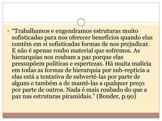  “Trabalhamos e engendramos estruturas muito

sofisticadas para nos oferecer benefícios quando elas
contêm em si sofisticadas formas de nos prejudicar.
E não é apenas roubo material que sofremos. As
hierarquias nos roubam a paz porque elas
pressupõem políticas e espertezas. Há muita malícia
em todas as formas de hierarquia por sub-reptícia a
elas está a tentativa de subvertê-las por parte de
alguns e também a de mantê-las a qualquer preço
por parte de outros. Nada é mais roubado do que a
paz nas estruturas piramidais.” (Bonder, p.90)

 