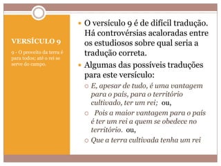  O versículo 9 é de difícil tradução.
VERSÍCULO 9
9 - O proveito da terra é
para todos; até o rei se
serve do campo.

Há controvérsias acaloradas entre
os estudiosos sobre qual seria a
tradução correta.
 Algumas das possíveis traduções
para este versículo:






E, apesar de tudo, é uma vantagem
para o país, para o território
cultivado, ter um rei; ou,
Pois a maior vantagem para o país
é ter um rei a quem se obedece no
território. ou,
Que a terra cultivada tenha um rei

 