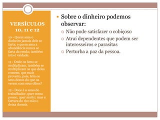  Sobre o dinheiro podemos
VERSÍCULOS
10, 11 e 12
10 - Quem ama o
dinheiro jamais dele se
farta; e quem ama a
abundância nunca se
farta da renda; também
isto é vaidade.
11 - Onde os bens se
multiplicam, também se
multiplicam os que deles
comem; que mais
proveito, pois, têm os
seus donos do que os
verem com seus olhos?
12 - Doce é o sono do
trabalhador, quer coma
pouco, quer muito; mas a
fartura do rico não o
deixa dormir.

observar:





Não pode satisfazer o cobiçoso
Atraí dependentes que podem ser
interesseiros e parasitas
Perturba a paz da pessoa.

 