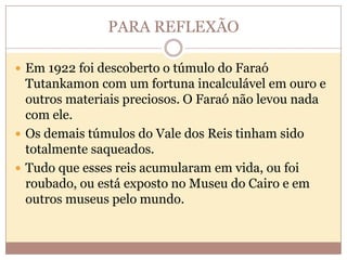 PARA REFLEXÃO
 Em 1922 foi descoberto o túmulo do Faraó

Tutankamon com um fortuna incalculável em ouro e
outros materiais preciosos. O Faraó não levou nada
com ele.
 Os demais túmulos do Vale dos Reis tinham sido
totalmente saqueados.
 Tudo que esses reis acumularam em vida, ou foi
roubado, ou está exposto no Museu do Cairo e em
outros museus pelo mundo.

 
