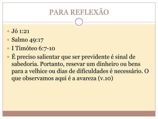 PARA REFLEXÃO
 Jó 1:21
 Salmo 49:17
 I Timóteo 6:7-10
 É preciso salientar que ser previdente é sinal de

sabedoria. Portanto, resevar um dinheiro ou bens
para a velhice ou dias de dificuldades é necessário. O
que observamos aqui é a avareza (v.10)

 