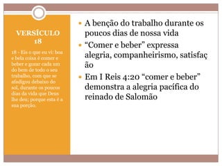  A benção do trabalho durante os
VERSÍCULO
18
18 - Eis o que eu vi: boa
e bela coisa é comer e
beber e gozar cada um
do bem de todo o seu
trabalho, com que se
afadigou debaixo do
sol, durante os poucos
dias da vida que Deus
lhe deu; porque esta é a
sua porção.

poucos dias de nossa vida
 “Comer e beber” expressa
alegria, companheirismo, satisfaç
ão
 Em I Reis 4:20 “comer e beber”
demonstra a alegria pacífica do
reinado de Salomão

 