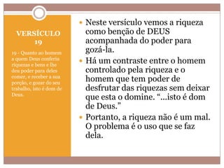  Neste versículo vemos a riqueza
VERSÍCULO
19
19 - Quanto ao homem
a quem Deus conferiu
riquezas e bens e lhe
deu poder para deles
comer, e receber a sua
porção, e gozar do seu
trabalho, isto é dom de
Deus.

como benção de DEUS
acompanhada do poder para
gozá-la.
 Há um contraste entre o homem
controlado pela riqueza e o
homem que tem poder de
desfrutar das riquezas sem deixar
que esta o domine. “...isto é dom
de Deus.”
 Portanto, a riqueza não é um mal.
O problema é o uso que se faz
dela.

 