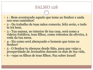 SALMO 128
 1 - Bem-aventurado aquele que teme ao Senhor e anda









nos seus caminhos!
2 - Do trabalho de tuas mãos comerás, feliz serás, e tudo
te irá bem.
3 - Tua esposa, no interior de tua casa, será como a
videira frutífera; teus filhos, como rebentos da oliveira, à
roda da tua mesa.
4 - Eis como será abençoado o homem que teme ao
Senhor!
5 - O Senhor te abençoe desde Sião, para que vejas a
prosperidade de Jerusalém durante os dias de tua vida,
6 - vejas os filhos de teus filhos. Paz sobre Israel!

 