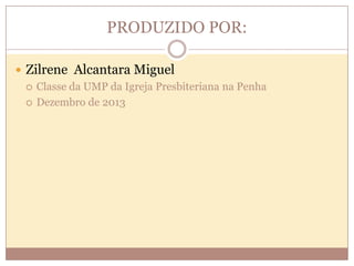 PRODUZIDO POR:
 Zilrene Alcantara Miguel
 Classe da UMP da Igreja Presbiteriana na Penha
 Dezembro de 2013

 