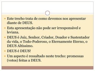  Este trecho trata de como devemos nos apresentar






diante de DEUS.
Esta apresentação não pode ser irresponsável e
leviana.
DEUS é Juiz, Senhor, Criador, Doador e Sustentador
da vida, o Todo-Poderoso, o Eternamente Eterno, o
DEUS Altíssimo.
DEUS é DEUS!
Um aspecto é ressaltado neste trecho: promessas
(votos) feitas a DEUS.

 
