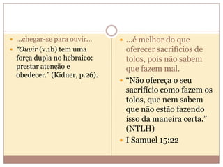  ...chegar-se para ouvir...

 ...é melhor do que

 “Ouvir (v.1b) tem uma

oferecer sacrifícios de
tolos, pois não sabem
que fazem mal.
 “Não ofereça o seu
sacrifício como fazem os
tolos, que nem sabem
que não estão fazendo
isso da maneira certa.”
(NTLH)
 I Samuel 15:22

força dupla no hebraico:
prestar atenção e
obedecer.” (Kidner, p.26).

 