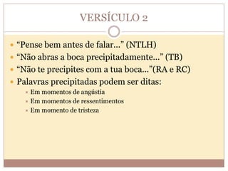 VERSÍCULO 2
 “Pense bem antes de falar...” (NTLH)
 “Não abras a boca precipitadamente...” (TB)
 “Não te precipites com a tua boca...”(RA e RC)
 Palavras precipitadas podem ser ditas:
Em momentos de angústia
 Em momentos de ressentimentos
 Em momento de tristeza


 