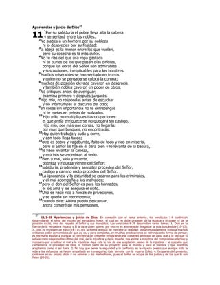 Apariencias y juicio de Dios27
1
Por su sabiduría el pobre lleva alta la cabeza
y se sentará entre los nobles.
2
No alabes a un hombre por su nobleza
ni lo desprecies por su fealdad:
3
la abeja es la menor entre los que vuelan,
pero su cosecha es la más dulce.
4
No te rías del que usa ropa gastada
ni te burles de los que pasan días difíciles,
porque las obras del Señor son admirables
y sus acciones, inexplicables para los hombres.
5
Muchos miserables se han sentado en tronos
y quien no se pensaba se colocó la corona;
6
muchos de posición elevada cayeron en desgracia
y también nobles cayeron en poder de otros.
7
No critiques antes de averiguar;
examina primero y después juzgarás.
8
Hijo mío, no respondas antes de escuchar
y no interrumpas el discurso del otro;
9
en cosas sin importancia no te entretengas
ni te metas en peleas de malvados.
10
Hijo mío, no multipliques tus ocupaciones:
el que ansía enriquecerse no quedará sin castigo.
Hijo mío, por más que corras, no llegarás;
por más que busques, no encontrarás.
11
Hay quien trabaja y suda y corre,
y con todo llega tarde;
12
otro es pobre y vagabundo, falto de todo y rico en miseria,
pero el Señor se fija en él para bien y lo levanta de la basura,
13
le hace levantar la cabeza,
y muchos se asombran al verlo.
14
Bien y mal, vida y muerte,
pobreza y riqueza vienen del Señor;
15
sabiduría, prudencia y sensatez proceden del Señor,
castigo y camino recto proceden del Señor.
16
La ignorancia y la oscuridad se crearon para los criminales,
y el mal acompaña a los malvados;
17
pero el don del Señor es para los honrados,
él los ama y les asegura el éxito.
18
Uno se hace rico a fuerza de privaciones,
y se queda sin recompensa;
19
cuando dice: Ahora puedo descansar,
ahora comeré de mis pensiones,
27
11,1-28 Apariencias y juicio de Dios. En conexión con el tema anterior, los versículos 1-6 continúan
desarrollando el tema del motivo del verdadero honor, el cual ya no debe proceder de la riqueza y el poder ni de la
posición social, sino del respeto al Señor y sus mandatos. Los versículos 8-28 desarrollan varios temas: 1. Dios es la
fuente de la verdadera riqueza y Él la da a quien quiere, por eso no es aconsejable desgastar la vida buscándola (10-13).
2. Dios es el origen de todo (14-17), era la forma antigua de concebir la realidad; desafortunadamente todavía muchos
cristianos están convencidos de que así es, y para completar, en muchas predicaciones se refrenda esta forma de pensar;
es necesario ayudar a purificar la conciencia del creyente erradicando ese concepto ambiguo de Dios, que a la vez que lo
señala como responsable último del mal, de la injusticia y de la muerte, nos exime a nosotros del compromiso efectivo y
necesario por erradicar el mal y la injusticia. Aquí está la raíz de esa aceptación pasiva de la injusticia y la opresión que
ciertamente ni proceden de Dios, ni forman parte de su proyecto para el mundo y para el hombre y que nosotros
aceptamos como si así fuera. 3. No hay que poner la seguridad y la confianza en la riqueza puesto que aunque toda la
vida y los esfuerzos se hayan empeñado en conseguirla, todo termina con la muerte (18s). 4. Ocuparse del presente,
centrarse en su propio oficio y no admirar a los malhechores, pues el Señor se ocupa de los justos y de los que le son
fieles (20-26).
11
 