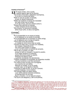 Cautela en favorecer29
1
Si haces el bien, mira a quién,
y podrás esperar algo de tus favores;
2
haz el bien al honrado y obtendrás recompensa,
si no de él, al menos del Señor.
3
Nada se saca de ayudar al malvado,
ya que no obrará rectamente;
5
doble mal recibirás en tiempo de necesidad
por todo el bien que le hiciste;
no le des armas, pues las volverá contra ti.
6
Porque Dios aborrece al malvado
y toma venganza de los perversos.
7
Da al bueno, no socorras al malvado,
alivia al que sufre, no des al arrogante.
El enemigo30
(6,5-17; 27,22-29)
8
En la prosperidad no se conoce el amigo,
en la desgracia no se oculta el enemigo;
9
en la prosperidad aun el enemigo se vuelve amigo,
en la desgracia aun el amigo se aparta.
10
No te fíes nunca del enemigo,
su maldad es como bronce que se oxida;
11
aunque te haga caso y se porte con modestia,
ten cuidado y desconfía de él;
haz como quien limpia un espejo;
a ver si la herrumbre no terminó de corroerlo.
12
No le des un puesto a tu lado,
porque te dará un empujón y ocupará tu puesto;
no lo hagas sentarse a tu derecha,
porque procurará ocupar tu asiento.
Entonces me darás la razón
y gemirás recordando mis advertencias.
13
¿Quién compadece al encantador de serpientes mordido
o al que se acerca a una fiera carnicera?
14
Lo mismo al que se junta con el arrogante
y se mancha con sus delitos.
Mientras va contigo, no se te revela;
cuando caes, no se agacha a librarte;
15
mientras tú estás de pie, no se da a conocer;
cuando tropiezas, no se contiene.
16
El enemigo habla con labios dulces,
y por dentro planea traiciones siniestras;
el enemigo llora con los ojos,
llega su ocasión, y no se sacia de sangre;
17
te ocurre una desgracia, y allí lo encuentras;
29
12,1-7 Cautela en favorecer. Contrasta esta enseñanza con la de Jesús de Nazaret, «haz el bien y no mires a
quién» o «no repartas tus bienes entre los que te pueden devolver...»; se ve que los parámetros que traza Ben Sirá,
predicados en un cierto ambiente social, responden más a una finalidad de reciprocidad, te doy para que me des; Jesús
va más allá; mucho más interesado por la práctica de una verdadera justicia, propone salirse de lo «normal», de lo
establecido, y compartir generosamente sin esperar nada a cambio. Para Jesús, la dinámica del reino que pretende
instaurar tiene que ser totalmente distinta a lo que la injusticia ha impuesto hasta el presente.
30
12,8-18 El enemigo. Otro contraste entre Ben Sirá y el ideal propuesto por Jesús de amar a los enemigos y de
bendecir a quienes nos maldicen (cfr. Mt 5,43-48; Lc 6,27-36). Ante todo debe primar el amor y la misericordia con todos.
12
 