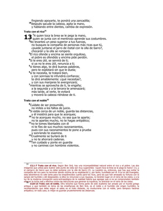 fingiendo apoyarte, te pondrá una zancadilla;
18
después sacude la cabeza, agita la mano,
y hablando entre dientes, cambia de expresión.
Trato con el rico31
1
A quien toca la brea se le pega la mano,
quien se junta con el mentiroso aprende sus costumbres.
2
No levantes un peso superior a tus fuerzas,
no busques la compañía de personas más ricas que tú,
¿puede juntarse el jarro de metal con la olla de barro?,
chocarán y la olla se romperá.
3
El rico ofende y encima se siente orgulloso,
el pobre es ofendido y encima pide perdón.
4
Si le eres útil, se servirá de ti;
si ya no le eres útil, renuncia a ti;
5
si tienes algo, te dirá buenas palabras,
pero te explotará sin que le duela;
6
si te necesita, te tratará bien,
y con sonrisas te infundirá confianza;
te dirá amablemente: ¿qué necesitas?,
y con sus manjares te avergonzará;
7
mientras se aprovecha de ti, te engaña;
a la segunda y a la tercera te amenazará;
más tarde, al verte, te evitará
y moverá la cabeza riéndose de ti.
Trato con el noble32
8
Cuídate de ser presumido,
no imites a los faltos de juicio.
9
Si estás cerca de un noble, guarda las distancias,
y él insistirá para que te acerques;
10
no te acerques mucho, no sea que te aparte;
no te apartes mucho, no te hagas antipático;
11
no te tomes libertades con él
ni te fíes de sus muchos razonamientos,
pues con sus razonamientos te pone a prueba
y sonriendo te examina.
12
Cruelmente se burlará de ti
y no te ahorrará cadenas.
13
Ten cuidado y ponte en guardia
y no camines con hombres violentos.
31
13,1-7 Trato con el rico. Según Ben Sirá, hay una incompatibilidad natural entre el rico y el pobre. Las dos
imágenes que utiliza para ilustrar este punto de vista son muy sugerentes: «quien toca la brea se le pega la mano» (1), y
el cacharro de hierro que no debe juntarse con la olla de barro (2). La cuestión es, entonces, que hay que evitar la
compañía del rico para no terminar siendo víctima de su explotación y, por tanto, humillado por él. A la luz del Evangelio,
esta advertencia no vale tanto para los empobrecidos cuanto para los ricos, para los que han amasado su fortuna con la
sangre del humilde y del desposeído; si ellos no renuncian a sus riquezas, no tendrán lugar en el reino de los cielos; y a la
luz de la moderna concepción socio-antropológica de la realidad habría que agregar que si no se comprometen también
ellos en la lucha real y efectiva contra las estructuras que generan la injusticia, no entrarán en el reino de los cielos.
32
13,8-13 Trato con el noble. Otro binomio que forma parte de este dualismo tan amado por el mundo griego
antiguo y que también es tema de las enseñanzas de Ben Sirá, es el noble y el humilde (de origen humilde), la
recomendación que debe seguir el sabio es el trato distante, no involucrarse con el noble, pero tampoco hacerse
antipático; en todo caso, lo mejor es guardar prudentemente las distancias.
13
 