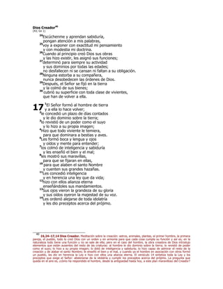 Dios Creador40
(43; Gn 1)
24
Escúchenme y aprendan sabiduría,
pongan atención a mis palabras,
25
voy a exponer con exactitud mi pensamiento
y con modestia mi doctrina.
26
Cuando al principio creó Dios sus obras
y las hizo existir, les asignó sus funciones;
27
determinó para siempre su actividad
y sus dominios por todas las edades;
no desfallecen ni se cansan ni faltan a su obligación.
28
Ninguna estorba a su compañera,
nunca desobedecen las órdenes de Dios.
29
Después, el Señor se fijó en la tierra
y la colmó de sus bienes;
30
cubrió su superficie con toda clase de vivientes,
que han de volver a ella.
1
El Señor formó al hombre de tierra
y a ella lo hace volver;
2
le concedió un plazo de días contados
y le dio dominio sobre la tierra;
3
lo revistió de un poder como el suyo
y lo hizo a su propia imagen;
4
Hizo que todo viviente le temiera,
para que dominara a bestias y aves.
6
Les formó boca y lengua y ojos
y oídos y mente para entender;
7
los colmó de inteligencia y sabiduría
y les enseñó el bien y el mal;
8
les mostró sus maravillas,
para que se fijaran en ellas,
10
para que alaben el santo Nombre
y cuenten sus grandes hazañas.
11
Les concedió inteligencia
y en herencia una ley que da vida;
12
hizo con ellos alianza eterna
enseñándoles sus mandamientos.
13
Sus ojos vieron la grandeza de su gloria
y sus oídos oyeron la majestad de su voz.
14
Les ordenó alejarse de toda idolatría
y les dio preceptos acerca del prójimo.
40
16,24–17,14 Dios Creador. Meditación sobre la creación: astros, animales, plantas, el primer hombre, la primera
pareja, el pueblo, todo lo creó Dios con un orden y en armonía para que cada cosa cumpla su función y así es; en la
naturaleza todo tiene una función y no se sale de ella; pero en el caso del hombre, la obra creadora de Dios introdujo
elementos que están ausentes del resto de las criaturas: al hombre le dio dominio sobre la tierra; lo revistió de poder
como el suyo; lo hizo a su propia imagen; lo dotó de inteligencia y sabiduría; lo hizo capaz de admirar el resto de la
creación y de alabar el santo Nombre; le enseñó el bien y el mal, y cuando ya el hombre en asociación con otros formó
un pueblo, les dio en herencia la Ley e hizo con ellos una alianza eterna. El versículo 14 sintetiza toda la Ley y los
preceptos que exige el Señor: abstenerse de la idolatría y cumplir los preceptos acerca del prójimo. La pregunta que
queda en el aire es, ¿cómo ha respondido el hombre, desde la antigüedad hasta hoy, a este plan maravilloso del Creador?
17
 