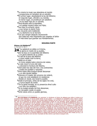 22
Lo mismo la mujer que abandona al marido
y proporciona un heredero de un extraño:
23
En primer lugar, desobedeció la ley del Altísimo;
en segundo lugar, ofendió a su marido;
en tercer lugar, se prostituyó con adulterio
y le ha dado hijos de un extraño.
24
Será llevada ante la asamblea,
y el castigo recaerá sobre sus hijos;
25
sus hijos no echarán raíces
y sus ramas no darán fruto;
26
su recuerdo será maldecido
y su deshonra no se borrará.
27
Los que vengan después reconocerán
que nada hay más importante que respetar al Señor
ni más dulce que guardar sus mandamientos.
SEGUNDA PARTE
Himno a la Sabiduría60
(1; Prov 8,22-31; Sab 7)
1
La sabiduría se alaba a sí misma,
se gloría en medio de su pueblo,
2
abre la boca en la asamblea del Altísimo
y se gloría delante de su poder:
3
Yo salí de la boca del Altísimo
y como niebla cubrí la tierra,
4
habité en el cielo,
mi trono estaba sobre columna de nubes;
5
yo sola recorrí el arco del cielo
y atravesé la hondura del Abismo,
6
reiné sobre las olas del mar y los continentes
y todos los pueblos y naciones.
7
Entre todos ellos busqué dónde descansar
y un sitio donde habitar.
8
Entonces el Creador del universo me ordenó,
el que me creó estableció mi residencia:
Reside en Jacob, sea Israel tu pueblo.
9
Desde el principio, antes de los siglos me creó,
y nunca dejaré de existir.
10
En la santa morada, en su presencia ofrecí culto
y en Sión me establecí;
11
en la ciudad amada me hizo descansar,
en Jerusalén reside mi poder.
12
Eché raíces entre un pueblo glorioso,
60
24,1-34 Himno a la Sabiduría. Los versículos 1s introducen el himno de alabanza que sobre sí misma va a
proclamar doña Sabiduría, el cual se puede dividir en tres partes: 1. La Sabiduría se autodefine como criatura (3.8.9),
salida de la boca del Altísimo, conforme al concepto bíblico teológico de que Dios lo creó todo por medio de su palabra.
Por más que la Sabiduría se atribuye algunas características propias de una divinidad, queda establecido que es un
criatura y que está al servicio del ser humano y tiene sentido por él. 2. La primera acción de la Sabiduría es buscar una
morada, fijar una residencia, cuyo significado simbólico es encontrar el sentido de sí misma (4-7). 3. El Creador le fija
como morada la «casa» de Jacob, el pueblo de Israel, y ella elige como lugar concreto de su residencia el monte Sión, es
decir, la ciudad de Jerusalén. Se trata de un simbolismo utilizado por Ben Sirá para decir que al mismo pueblo que Dios
se eligió para sí, le otorga además el más grande don: la Sabiduría, cuya concreción efectiva es la Torá o Ley (23). Se
trata de un don maravilloso que ha beneficiado al pueblo haciéndolo el más particular entre todos los pueblos. Para Ben
Sirá, la sabiduría griega con toda su propaganda y todo su aparato, está muy por debajo de la Sabiduría que Dios le ha
otorgado a Israel, por eso no escatima adjetivos ni elogios para ponerla por encima de toda la obra creada (25-33), y al
mismo tiempo él se define como servidor incansable de ella y llama a que todos la busquen (34).
24
 