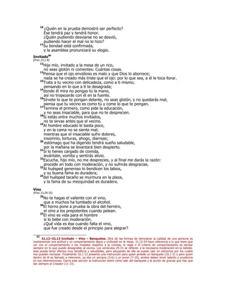 10
¿Quién en la prueba demostró ser perfecto?
Ése tendrá paz y tendrá honor.
¿Quién pudiendo desviarse no se desvió,
pudiendo hacer el mal no lo hizo?
11
Su bondad está confirmada,
y la asamblea pronunciará su elogio.
Invitado80
(Prov 23,1-8)
12
Hijo mío, invitado a la mesa de un rico,
no seas glotón ni comentes: Cuántas cosas.
13
Piensa que el ojo envidioso es malo y que Dios lo aborrece;
nada se ha creado más triste que el ojo: por lo que sea, a él le toca llorar.
15
Trata a tu vecino con delicadeza, como a ti mismo,
pensando en lo que a ti te desagrada;
14
donde él mira no pongas tú la mano,
así no tropezarás con él en la fuente.
16
Sírvete lo que te pongan delante, no seas glotón, y no quedarás mal;
piensa que tu vecino es como tú y come lo que te pongan.
17
Termina el primero, como pide la educación,
y no seas insaciable, para que no te desprecien.
18
Si estás entre muchos invitados,
no te sirvas antes que el vecino.
19
Al hombre educado le basta poco,
y en la cama no se siente mal;
mientras que el insaciable sufre dolores,
insomnio, torturas, ahogo, diarreas;
20
estómago que ha digerido tendrá sueño saludable,
por la mañana se levantará bien despierto.
21
Si lo tienes cargado de comida,
levántate, vomita y sentirás alivio.
22
Escucha, hijo mío, no me desprecies, y al final me darás la razón:
procede en todo con moderación, y no sufrirás desgracias.
23
Al huésped generoso lo bendicen los labios,
y su buena fama es duradera;
24
del huésped tacaño se murmura en la plaza,
y la fama de su mezquindad es duradera.
Vino
(Prov 23,29-35)
25
No te hagas el valiente con el vino,
que a muchos ha tumbado el alcohol.
26
El horno pone a prueba la obra del herrero,
el vino a los prepotentes cuando pelean.
27
El vino es vida para el hombre
si lo bebe con moderación.
¿Qué vida es ésa cuando falta el vino,
que fue creado desde el principio para alegrar?
80
31,12–32,13 Invitado – Vino – Banquetes. Otra de las formas de demostrar la calidad de una persona es
manteniendo una actitud y un comportamiento digno y civilizado en la mesa. 31,12-24 hace referencia a lo que tiene que
ver con el comportamiento o los modales respecto a la comida; la regla o el criterio de comportamiento es pensar
siempre en lo que puede desagradar al vecino. Los versículos 25-31 se refieren a la necesaria moderación en la bebida;
ésta puede tener efectos muy benéficos y saludables, pero abusando de ella se puede caer en extremos por los cuales
nos pueden rechazar. Finalmente 32,1-13 presenta una instrucción para quien preside un banquete (32,1-2) o para quien
dentro de él es llamado a intervenir, ya sea un anciano (3-6) o un joven (7-10), ambos deben tener talento y prudencia
en sus intervenciones. Cierra esta sección la instrucción sobre cómo salir del banquete y la acción de gracias que hay que
dar siempre al Creador (11-13).
 