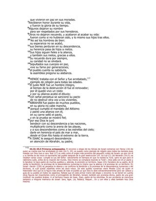 que vivieron en paz en sus moradas.
7
Recibieron honor durante su vida,
y fueron la gloria de su tiempo.
8
Algunos dejaron su nombre
para ser respetados por sus herederos.
9
Otros no dejaron recuerdo, y acabaron al acabar su vida:
fueron como si no hubieran sido, y lo mismo sus hijos tras ellos.
10
No así los hombres de bien:
su esperanza no se acabó,
11
sus bienes perduran en su descendencia,
su herencia pasa de hijos a nietos.
12
Sus hijos siguen fieles a la alianza,
y también sus nietos, gracias a ellos.
13
Su recuerdo dura por siempre,
su caridad no se olvidará.
14
Sepultados sus cuerpos en paz,
vive su fama por generaciones;
15
el pueblo cuenta su sabiduría,
la asamblea pregona su alabanza.
16
HENOC trataba con el Señor y fue arrebatado,113
ejemplo de religión para todas las edades.
17
El justo NOÉ fue un hombre íntegro,
al tiempo de la destrucción él fue el renovador;
por él quedó vivo un resto
y por su alianza acabó el diluvio;
18
con señal perpetua se sancionó su pacto
de no destruir otra vez a los vivientes.
19
ABRAHÁN fue padre de muchos pueblos,
en su gloria no cabe mancha,
20
porque cumplió el mandato del Altísimo
y pactó una alianza con él,
en su carne selló el pacto,
y en la prueba se mostró fiel;
21
por eso Dios le juró
bendecir con su descendencia a las naciones,
multiplicarlo como la arena de las playas,
y a sus descendientes como a las estrellas del cielo;
darle en herencia el país de mar a mar,
desde el Gran Río hasta el extremo de la tierra.
22
A ISAAC le aseguró descendencia
en atención de Abrahán, su padre;
113
44,16–45,5 Primeros antepasados. El encomio o elogio de los héroes de Israel comienza con Henoc (16) de
quien se cuenta que fue arrebatado al cielo (Gn 5, 24); es puesto como ejemplo de religión para todos los tiempos pues
trataba con Dios cara a cara. Noé (17) es visto como el origen más primitivo del pequeño «resto de Israel» ya que con él
y su familia se dio inicio al nacimiento del pueblo después de la gran destrucción (cfr. Gn 9,8-17). De Abrahán (19-21) se
resaltan varias cosas: cumplió la Ley del Señor –obviamente en tiempos en que no existía la Torá; ¡pero es que para el
rabinismo judío, antes de la creación del mundo, Dios mismo se complacía leyendo la Torá!–; Dios sella con él un pacto y
lo bendice; lo hace padre de muchos pueblos y, además, le promete un territorio. Isaac (22), heredero de su padre, de él
recibe la bendición, la promesa de la descendencia numerosa lo mismo que la alianza y la promesa de un territorio. En
Israel –Jacob– (23b) se perpetúa la alianza y se confirma la bendición y la promesa de la descendencia numerosa y del
territorio, el cual quedó repartido entre las doce tribus. De este pueblo numeroso viene Moisés (23c) de quien el
historiador dice que es la figura más amada de todo el pueblo ya que Dios lo dotó extraordinariamente para ser cabeza y
guía de su pueblo en todos los aspectos. Nótese que en este primer tramo del elogio o encomio no se tienen en cuenta
otras figuras tan importantes como el primogénito de Abrahán, Ismael, también por promesa divina, padre de una gran
multitud: los pueblos árabes; ni al hermano mayor de Isaac, Esaú, padre de los edomitas. Ni por accidente se menciona
tampoco a ninguna matriarca de Israel: Sara, Agar, Lía, Rebeca, Raquel... En y con ellos y ellas también hizo Dios
historia.
 