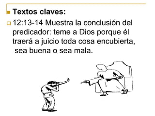  Textos claves:
 12:13-14 Muestra la conclusión del
predicador: teme a Dios porque él
traerá a juicio toda cosa encubierta,
sea buena o sea mala.
 