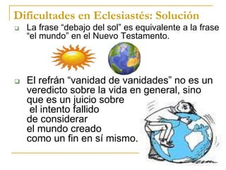 Dificultades en Eclesiastés: Solución
 La frase “debajo del sol” es equivalente a la frase
“el mundo” en el Nuevo Testamento.
 El refrán “vanidad de vanidades” no es un
veredicto sobre la vida en general, sino
que es un juicio sobre
el intento fallido
de considerar
el mundo creado
como un fin en sí mismo.
 