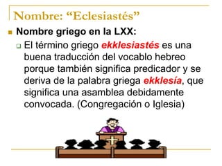 Nombre: “Eclesiastés”
 Nombre griego en la LXX:
 El término griego ekklesiastés es una
buena traducción del vocablo hebreo
porque también significa predicador y se
deriva de la palabra griega ekklesía, que
significa una asamblea debidamente
convocada. (Congregación o Iglesia)
 
