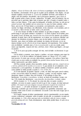 objetivo. «Gozar de bienes» (lit. mirar a lo bueno) es participar en las disipaciones de
los disolutos, precisamente de los que no se guían por la sabiduría. Esta alegría, a la que
después equipara con la locura (v. 2), no es la carnalidad del bruto, pero tampoco la
alegría seria del científico descubridor, sino la del payaso ingenioso, que a veces se
halla en gente pobre y hasta, de suyo, melancólica. En inglés, nota del traductor, hay un
proverbio que se aproxima algún tanto al nuestro que dice: «Cuando el español canta, o
rabia o no tiene blanca». Y hay quien ha distinguido al hombre del bruto, no sólo por ser
animal racional, sino también por ser animal que ríe, pues los brutos animales saben
llorar, pero no reír. El buen humor es conveniente con moderación, pues ayuda a
suavizar las fatigas del trabajo y las dificultades de las relaciones con el prójimo, pero si
es excesivo y fuera de tono se vuelve necio y sin provecho.
2. Al verse incapaz de hallar la dicha mediante lo que place al ingenio, resolvió
probar luego lo que puede satisfacer al paladar (v. 3): Darse al placer de la bebida, pero
sin perder el seso, de forma que, mientras iba tras el desvarío (lo opuesto a la cordura),
mantenía la mente clara a fin de experimentar en sí mismo esa, al parecer, felicidad que
alcanzan los bebedores al ponerse alegres, pero sin dar tumbos ni provocar reyertas.
Resolvió, pues, darse a la bebida, pero teniendo las riendas del desvarío, en vez de
dejarse dominar por él, a fin de ser así el juez imparcial del experimento. Pero también
esto era futilidad, vaciedad, pues el vino es escarnecedor y, por eso, resulta punto
menos que imposible, respecto del vino y del licor, decir: «Hasta aquí llegaré, y de aquí
no pasaré».
3. Al ver lo poco que podía conseguir del vino, trató de hallar en diversiones lo que
buscaba:
(A) Se dedicó a construir casas, huertos y jardines, así como estanques para regar los
parques (vv. 4–6). De los edificios de Salomón leemos en 1 Reyes 9:15–19, y todos
eran grandes. Es cierto que, con esto, daba trabajo y ganancia a los pobres y hacía bien
al país, pero su error estaba en confundir las grandes obras con las buenas obras; es la
misma equivocación que sufren muchos.
(B) Para construir grandes obras necesitaba muchas manos; por eso, compró siervos
y siervas, además de los nacidos en su casa (v. 7), que además de ser empleados en la
construcción y en la agricultura, le cuidasen también el numeroso ganado que poseía,
como también lo había poseído su padre (v. 1 Cr. 27:29, 31).
(C) Como disponía de grandes riquezas y tenía, sin duda, buen gusto para la música,
se hizo con un buen orfeón de cantores y cantoras, y quizás, con una orquesta, según
interpretan algunos la última frase del versículo 8. Sin embargo la frase dice
literalmente «concubina y concubinas», es decir, un harén de concubinas (comp. con
Jue. 5:30, donde dice literalmente: «una doncella, dos doncellas»; es decir, varias).
(D) En resumen (vv. 9, 10), alcanzó las cotas más altas en cuanto a poder y
sabiduría, así como en cuanto a gozar de todo lo que le vino en gana, sin dejar nada por
probar: «No negué a mis ojos ninguna cosa que desearan ni aparté mi corazón de
placer alguno …». ¡El sueño de Epicuro! La segunda parte del versículo 10 da
claramente a entender que sacó de todos los placeres las agradables sensaciones que
deseaba. Nadie como él estuvo en condiciones de sacarle a esta vida todo el jugo que se
le pueda extraer.
(E) Cuando, después de haber experimentado todo lo experimentable en este mundo,
se puso a reflexionar seriamente sobre el sentido de todo ello, su conclusión no pudo ser
más pesimista (v. 11b): «Hete aquí que todo era futilidad y afán de viento y ningún
provecho debajo del sol». Nada, absolutamente nada, había podido llenar el vacío de su
corazón.
Versículos 12–16
 
