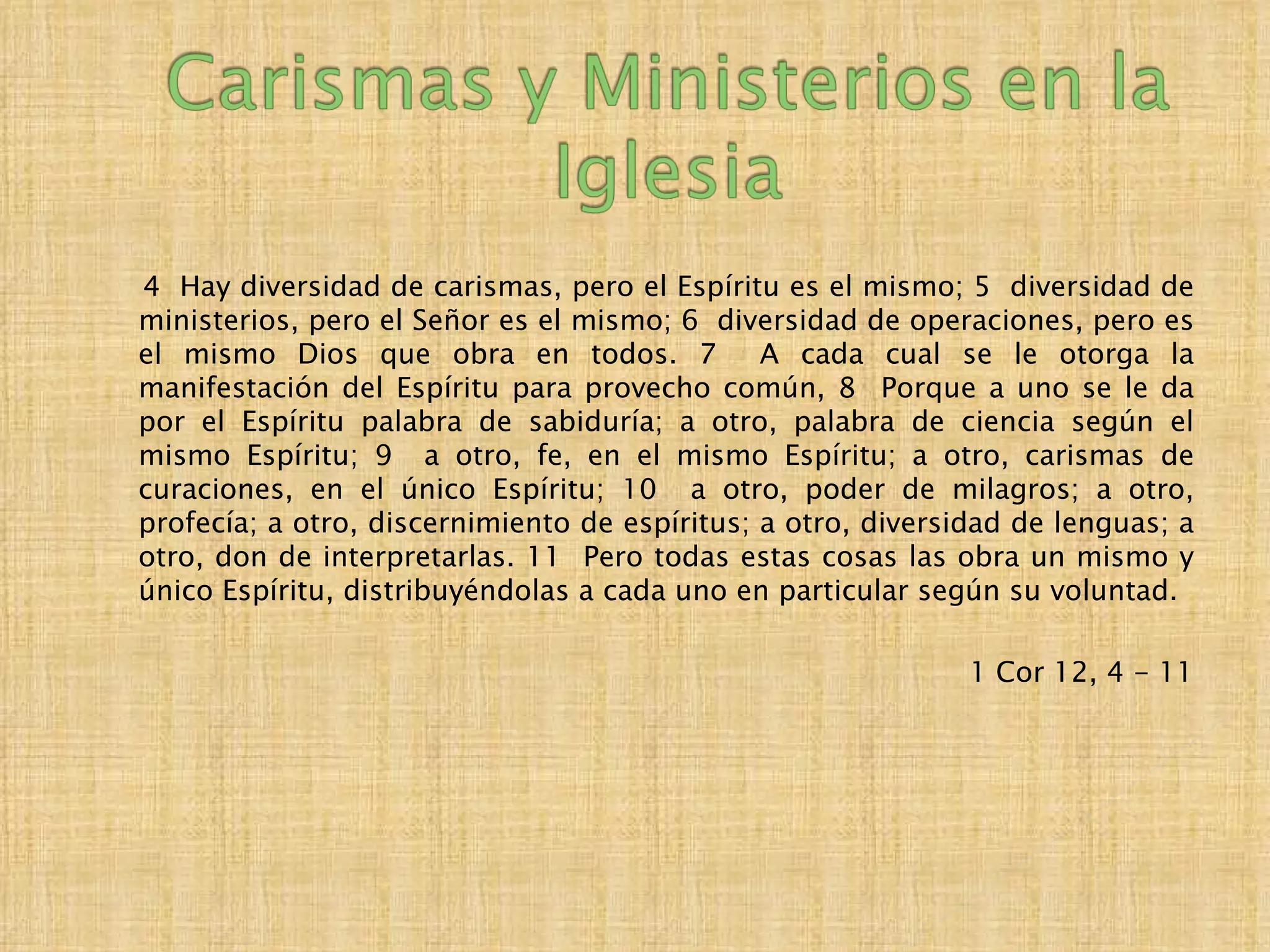 4 Hay diversidad de carismas, pero el Espíritu es el mismo; 5 diversidad de
ministerios, pero el Señor es el mismo; 6 diversidad de operaciones, pero es
el mismo Dios que obra en todos. 7             A cada cual se le otorga la
manifestación del Espíritu para provecho común, 8 Porque a uno se le da
por el Espíritu palabra de sabiduría; a otro, palabra de ciencia según el
mismo Espíritu; 9 a otro, fe, en el mismo Espíritu; a otro, carismas de
curaciones, en el único Espíritu; 10 a otro, poder de milagros; a otro,
profecía; a otro, discernimiento de espíritus; a otro, diversidad de lenguas; a
otro, don de interpretarlas. 11 Pero todas estas cosas las obra un mismo y
único Espíritu, distribuyéndolas a cada uno en particular según su voluntad.

                                                              1 Cor 12, 4 - 11
 