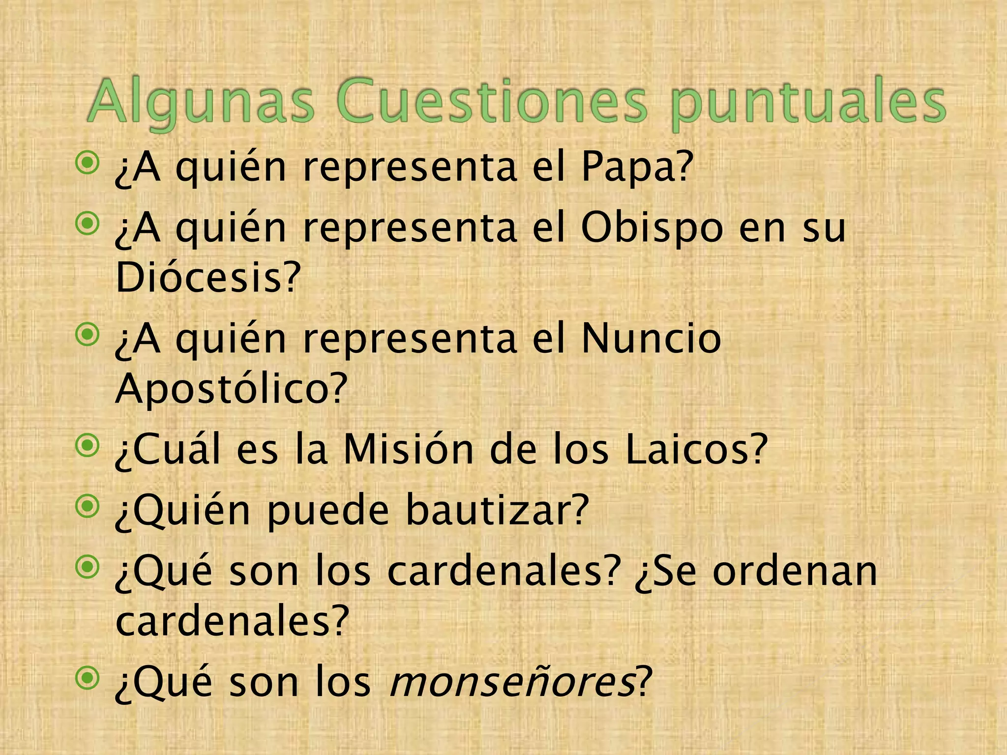  ¿A quién representa el Papa?
 ¿A quién representa el Obispo en su
  Diócesis?
 ¿A quién representa el Nuncio
  Apostólico?
 ¿Cuál es la Misión de los Laicos?
 ¿Quién puede bautizar?
 ¿Qué son los cardenales? ¿Se ordenan
  cardenales?
 ¿Qué son los monseñores?
 