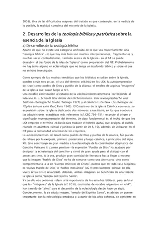 2003). Una de las dificultades mayores del tratado es que contemple, en la medida de
lo posible, la realidad completa del misterio de la Iglesia.
2. Desarrollos de la teología bíblica y patrística sobre la
esencia de la Iglesia
a) Desarrollos de la teología bíblica
Aparte de que no existe una categoría unificada de lo que sea modernamente una
“teología bíblica” –lo que hay más bien son muchas interpretaciones, fragmentarias y
muchas veces contradictorias, también acerca de la Iglesia– en el AT se puede
descubrir el trasfondo de la idea de “Iglesia” como preparación del NT. Probablemente
no hay tema alguno en eclesiología que no tenga un trasfondo bíblico y sobre el que
no se haya investigado.
Como ejemplo de las muchas temáticas que los biblistas estudian sobre la Iglesia,
pueden servir tres pistas: el uso del término ekklesía en los LXX; la autocomprensión
de Israel como pueblo de Dios y pueblo de la alianza; el empleo de algunas “imágenes”
de la Iglesia que pasan luego al NT.
Una notable contribución al estudio de la ekklesía neotestamentaria corresponde al
luterano K. L. Schmidt (Die Kirche des Urchristentums. Eine lexicographische und
biblisch-theologische Studie, Tubinga 1927) y al católico L. Cerfaux (La théologie de
l’Église suivant saint Paul, Paris 1942). El Catecismo de la Iglesia Católica comienza su
exposición sobre la Iglesia dedicando dos números a ese título, en los que condensa
las adquisiciones exegéticas más relevantes (cf. CEC 750-751) respecto al origen y
significado neotestamentario del término. Un dato fundamental es el hecho de que los
LXX empleen el término ekklesía para traducir el hebreo qahal, que designa al pueblo
reunido en asamblea cultual y jurídica (a partir de Dt 4, 10), además de utilizarse en el
NT para la comunidad universal de los creyentes.
La autocomprensión de Israel como pueblo de Dios y pueblo de la alianza, fue puesta
de relieve por la exégesis, primero protestante y luego católica, a principios del siglo
XX. Esto contribuyó en gran medida a la eclesiología de la constitución dogmática del
Concilio Vaticano II, Lumen gentium –la expresión “Pueblo de Dios” ha acabado por
designar la eclesiología del concilio– y sirvió de gran ayuda para el diálogo con el
protestantismo. A la vez, produjo gran cantidad de literatura hasta llegar a mostrar
que la imagen “Pueblo de Dios” no ha de tomarse como una alternativa sino como
complementaria a la de “Cuerpo (místico) de Cristo”, puesto que en todo caso la Iglesia
es “nuevo Pueblo de Dios” o “Pueblo mesiánico” (LG 9) precisamente porque en ella
vive y actúa Cristo resucitado. Además, ambas imágenes se benefician de una tercera:
la Iglesia como “templo del Espíritu Santo”.
Y con ello nos podemos referir a la importancia de los estudios bíblicos, para señalar
que las “imágenes” de la Iglesia (cf. LG 6), casi todas de notable raigambre en el AT,
han servido de “alma” para el desarrollo de la eclesiología desde hace un siglo.
Concretamente, la ya citada imagen, “templo del Espíritu Santo”, establece un puente
importante con la eclesiología ortodoxa y, a partir de los años ochenta, se convierte en
 