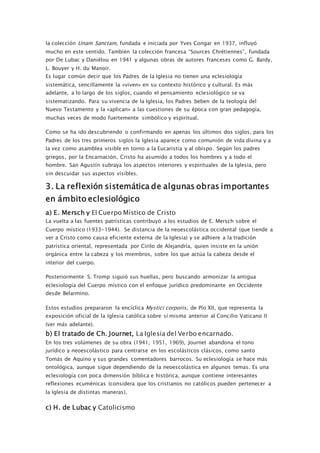 la colección Unam Sanctam, fundada e iniciada por Yves Congar en 1937, influyó
mucho en este sentido. También la colección francesa “Sources Chrétiennes”, fundada
por De Lubac y Daniélou en 1941 y algunas obras de autores franceses como G. Bardy,
L. Bouyer y H. du Manoir.
Es lugar común decir que los Padres de la Iglesia no tienen una eclesiología
sistemática, sencillamente la «viven» en su contexto histórico y cultural. Es más
adelante, a lo largo de los siglos, cuando el pensamiento eclesiológico se va
sistematizando. Para su vivencia de la Iglesia, los Padres beben de la teología del
Nuevo Testamento y la «aplican» a las cuestiones de su época con gran pedagogía,
muchas veces de modo fuertemente simbólico y espiritual.
Como se ha ido descubriendo o confirmando en apenas los últimos dos siglos, para los
Padres de los tres primeros siglos la Iglesia aparece como comunión de vida divina y a
la vez como asamblea visible en torno a la Eucaristía y al obispo. Según los padres
griegos, por la Encarnación, Cristo ha asumido a todos los hombres y a todo el
hombre. San Agustín subraya los aspectos interiores y espirituales de la Iglesia, pero
sin descuidar sus aspectos visibles.
3. La reflexión sistemática de algunas obras importantes
en ámbito eclesiológico
a) E. Mersch y El Cuerpo Místico de Cristo
La vuelta a las fuentes patrísticas contribuyó a los estudios de E. Mersch sobre el
Cuerpo místico (1933-1944). Se distancia de la neoescolástica occidental (que tiende a
ver a Cristo como causa eficiente externa de la Iglesia) y se adhiere a la tradición
patrística oriental, representada por Cirilo de Alejandría, quien insiste en la unión
orgánica entre la cabeza y los miembros, sobre los que actúa la cabeza desde el
interior del cuerpo.
Posteriormente S. Tromp siguió sus huellas, pero buscando armonizar la antigua
eclesiología del Cuerpo místico con el enfoque jurídico predominante en Occidente
desde Belarmino.
Estos estudios prepararon la encíclica Mystici corporis, de Pío XII, que representa la
exposición oficial de la Iglesia católica sobre sí misma anterior al Concilio Vaticano II
(ver más adelante).
b) El tratado de Ch. Journet, La Iglesia del Verbo encarnado.
En los tres volúmenes de su obra (1941, 1951, 1969), Journet abandona el tono
jurídico y neoescolástico para centrarse en los escolásticos clásicos, como santo
Tomás de Aquino y sus grandes comentadores barrocos. Su eclesiología se hace más
ontológica, aunque sigue dependiendo de la neoescolástica en algunos temas. Es una
eclesiología con poca dimensión bíblica e histórica, aunque contiene interesantes
reflexiones ecuménicas (considera que los cristianos no católicos pueden pertenecer a
la Iglesia de distintas maneras).
c) H. de Lubac y Catolicismo
 