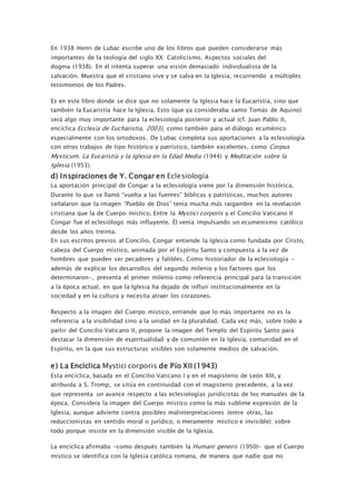 En 1938 Henri de Lubac escribe uno de los libros que pueden considerarse más
importantes de la teología del siglo XX: Catolicismo. Aspectos sociales del
dogma (1938). En él intenta superar una visión demasiado individualista de la
salvación. Muestra que el cristiano vive y se salva en la Iglesia, recurriendo a múltiples
testimonios de los Padres.
Es en este libro donde se dice que no solamente la Iglesia hace la Eucaristía, sino que
también la Eucaristía hace la Iglesia. Esto (que ya consideraba santo Tomás de Aquino)
será algo muy importante para la eclesiología posterior y actual (cf. Juan Pablo II,
encíclica Ecclesia de Eucharistia, 2003), como también para el diálogo ecuménico
especialmente con los ortodoxos. De Lubac completa sus aportaciones a la eclesiología
con otros trabajos de tipo histórico y patrístico, también excelentes, como Corpus
Mysticum. La Eucaristía y la Iglesia en la Edad Media (1944) y Meditación sobre la
Iglesia (1953).
d) Inspiraciones de Y. Congar en Eclesiología
La aportación principal de Congar a la eclesiología viene por la dimensión histórica.
Durante lo que se llamó “vuelta a las fuentes” bíblicas y patrísticas, muchos autores
señalaron que la imagen “Pueblo de Dios” tenía mucha más raigambre en la revelación
cristiana que la de Cuerpo místico. Entre la Mystici corporis y el Concilio Vaticano II
Congar fue el eclesiólogo más influyente. Él venía impulsando un ecumenismo católico
desde los años treinta.
En sus escritos previos al Concilio, Congar entiende la Iglesia como fundada por Cristo,
cabeza del Cuerpo místico, animada por el Espíritu Santo y compuesta a la vez de
hombres que pueden ser pecadores y falibles. Como historiador de la eclesiología –
además de explicar los desarrollos del segundo milenio y los factores que los
determinaron–, presenta el primer milenio como referencia principal para la transición
a la época actual, en que la Iglesia ha dejado de influir institucionalmente en la
sociedad y en la cultura y necesita atraer los corazones.
Respecto a la imagen del Cuerpo místico, entiende que lo más importante no es la
referencia a la visibilidad sino a la unidad en la pluralidad. Cada vez más, sobre todo a
partir del Concilio Vaticano II, propone la imagen del Templo del Espíritu Santo para
destacar la dimensión de espiritualidad y de comunión en la Iglesia, comunidad en el
Espíritu, en la que sus estructuras visibles son solamente medios de salvación.
e) La Encíclica Mystici corporis de Pío XII (1943)
Esta encíclica, basada en el Concilio Vaticano I y en el magisterio de León XIII, y
atribuida a S. Tromp, se sitúa en continuidad con el magisterio precedente, a la vez
que representa un avance respecto a las eclesiologías juridicistas de los manuales de la
época. Considera la imagen del Cuerpo místico como la más sublime expresión de la
Iglesia, aunque advierte contra posibles malinterpretaciones (entre otras, las
reduccionistas en sentido moral o jurídico, o meramente místico e invisible); sobre
todo porque insiste en la dimensión visible de la Iglesia.
La encíclica afirmaba –como después también la Humani generis (1950)– que el Cuerpo
místico se identifica con la Iglesia católica romana, de manera que nadie que no
 